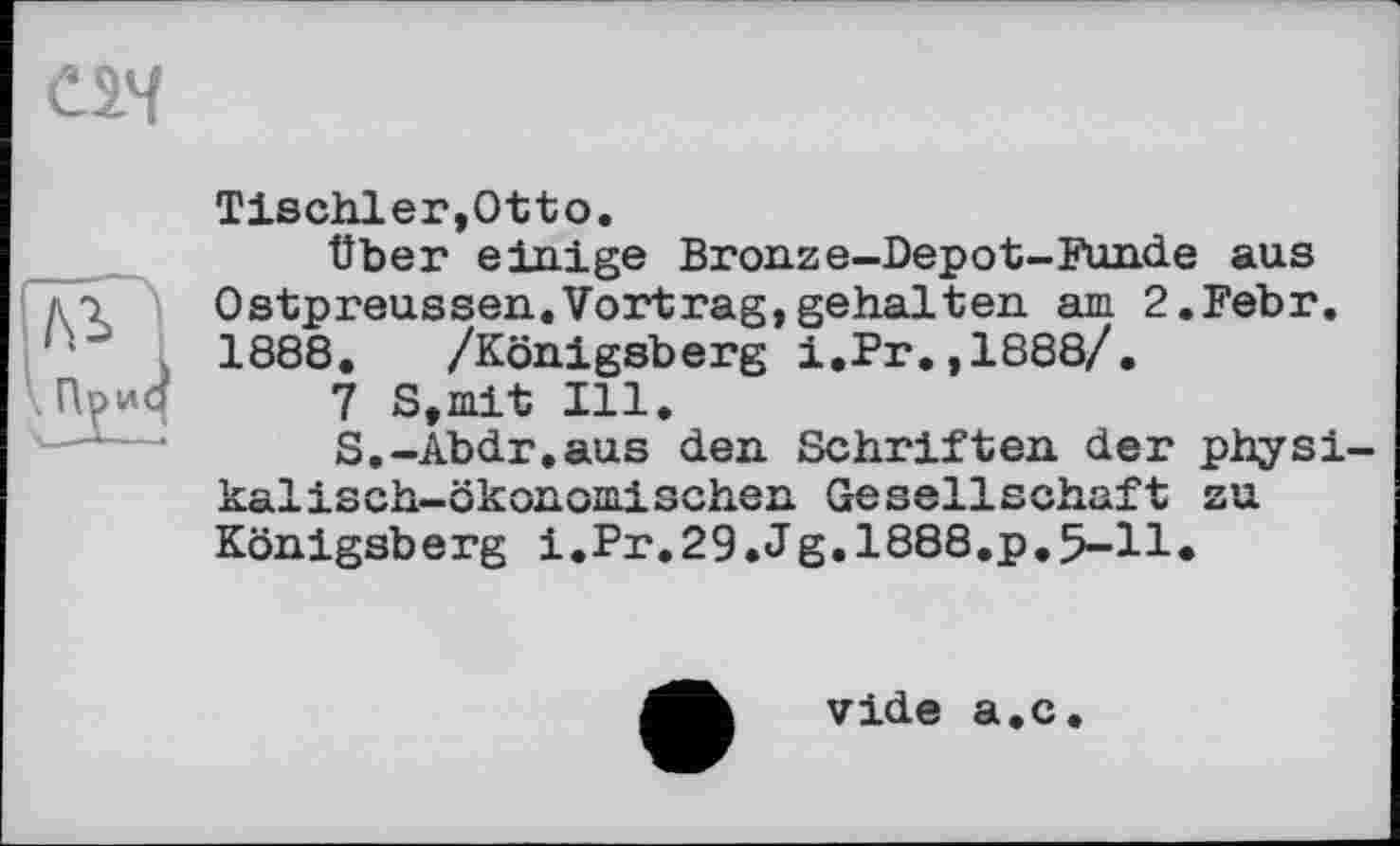 ﻿Tischler,Otto.
Über einige Bronze-Depot-Funde aus Ostpreussen.Vortrag,gehalten am 2.Febr. 1888. /Königsberg i.Pr.,1888/.
7 S,mit Ill.
S,-Abdr.aus den Schriften der physikalisch-ökonomischen Gesellschaft zu Königsberg i.Pr.29.Jg.1888.p.5-11.
vide a.c.